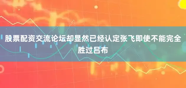 股票配资交流论坛却显然已经认定张飞即使不能完全胜过吕布