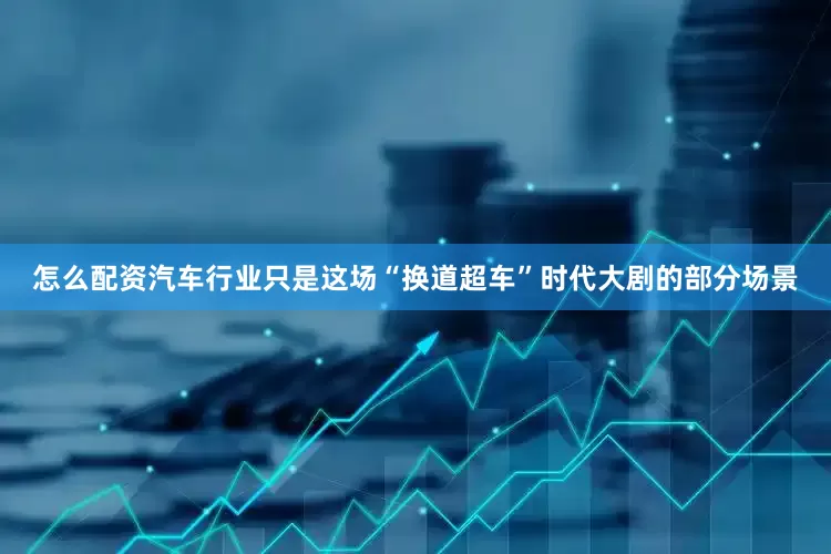 怎么配资汽车行业只是这场“换道超车”时代大剧的部分场景