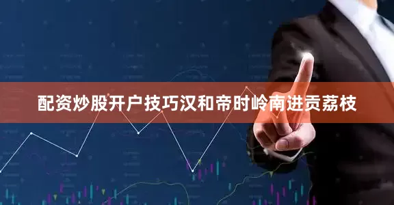 配资炒股开户技巧汉和帝时岭南进贡荔枝