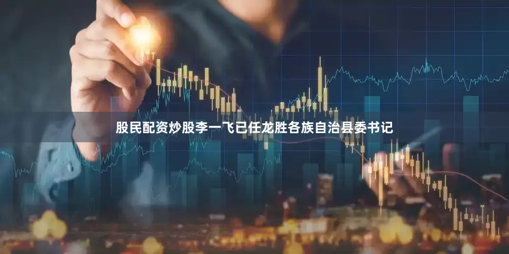 股民配资炒股李一飞已任龙胜各族自治县委书记
