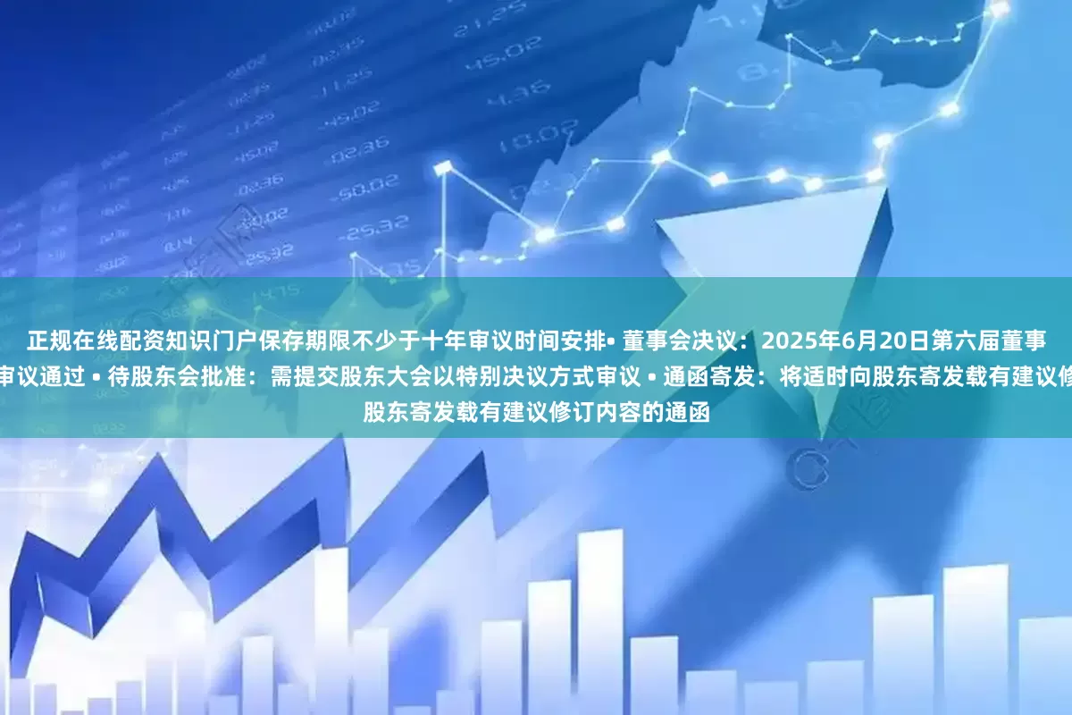 正规在线配资知识门户保存期限不少于十年审议时间安排• 董事会决议：2025年6月20日第六届董事会第十次会议审议通过 • 待股东会批准：需提交股东大会以特别决议方式审议 • 通函寄发：将适时向股东寄发载有建议修订内容的通函