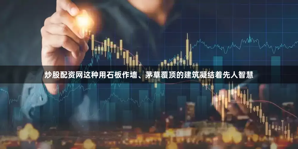 炒股配资网这种用石板作墙、茅草覆顶的建筑凝结着先人智慧