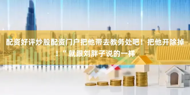 配资好评炒股配资门户把他带去教务处吧！把他开除掉！”就跟刘胖子说的一样
