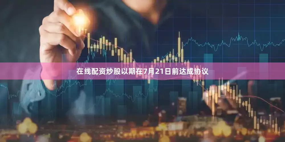 在线配资炒股以期在7月21日前达成协议