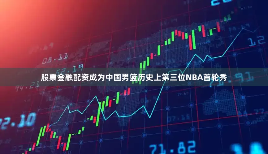 股票金融配资成为中国男篮历史上第三位NBA首轮秀