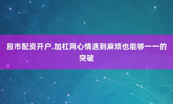 股市配资开户.加杠网心情遇到麻烦也能够一一的突破