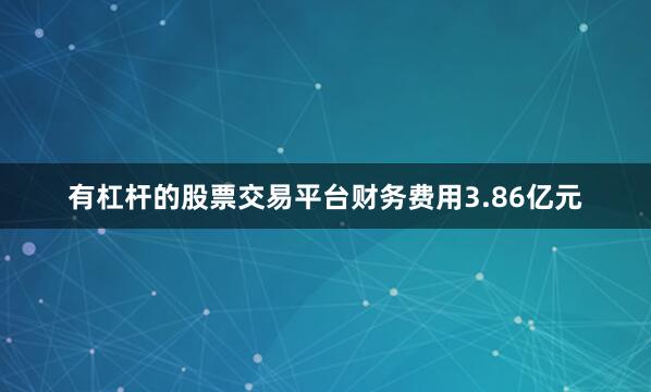 有杠杆的股票交易平台财务费用3.86亿元