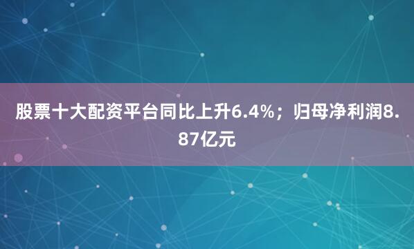股票十大配资平台同比上升6.4%；归母净利润8.87亿元