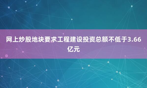 网上炒股地块要求工程建设投资总额不低于3.66亿元