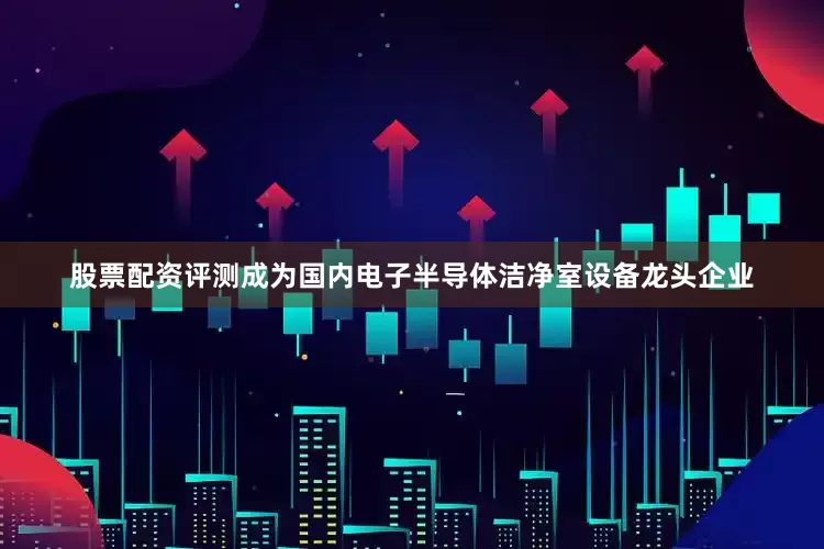股票配资评测成为国内电子半导体洁净室设备龙头企业