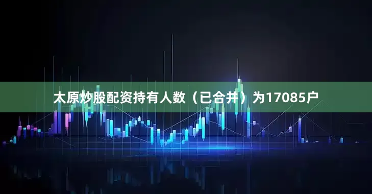 太原炒股配资持有人数（已合并）为17085户