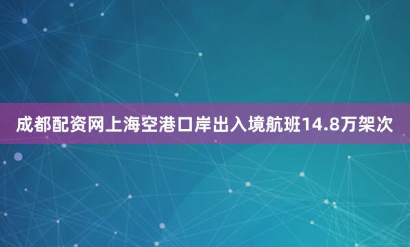 成都配资网上海空港口岸出入境航班14.8万架次