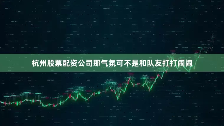 杭州股票配资公司那气氛可不是和队友打打闹闹