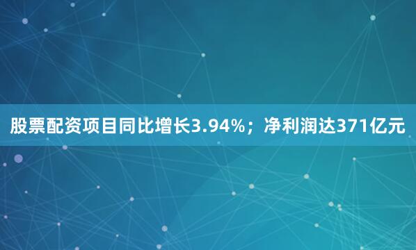 股票配资项目同比增长3.94%；净利润达371亿元