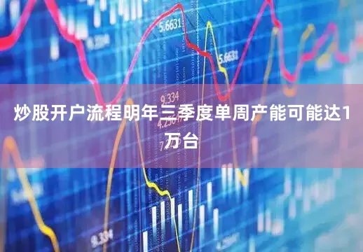 炒股开户流程明年三季度单周产能可能达1万台