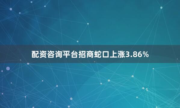 配资咨询平台招商蛇口上涨3.86%