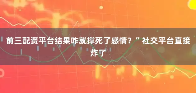 前三配资平台结果咋就撑死了感情?”社交平台直接炸了