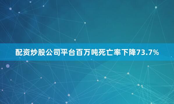 配资炒股公司平台百万吨死亡率下降73.7%
