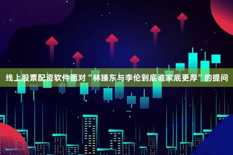 线上股票配资软件面对“林臻东与李伦到底谁家底更厚”的提问
