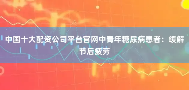中国十大配资公司平台官网中青年糖尿病患者：缓解节后疲劳