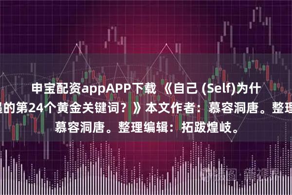 申宝配资appAPP下载 《自己 (Self)为什么是改变人生机遇的第24个黄金关键词？》本文作者：慕容洞唐。整理编辑：拓跋煌岐。