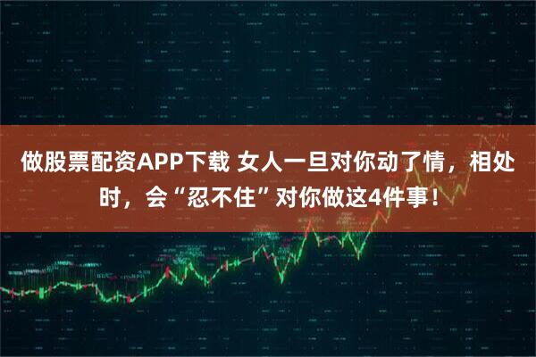 做股票配资APP下载 女人一旦对你动了情，相处时，会“忍不住”对你做这4件事！