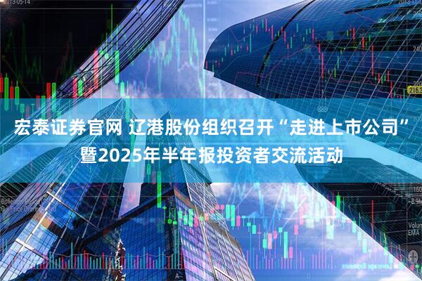 宏泰证券官网 辽港股份组织召开“走进上市公司”暨2025年半年报投资者交流活动