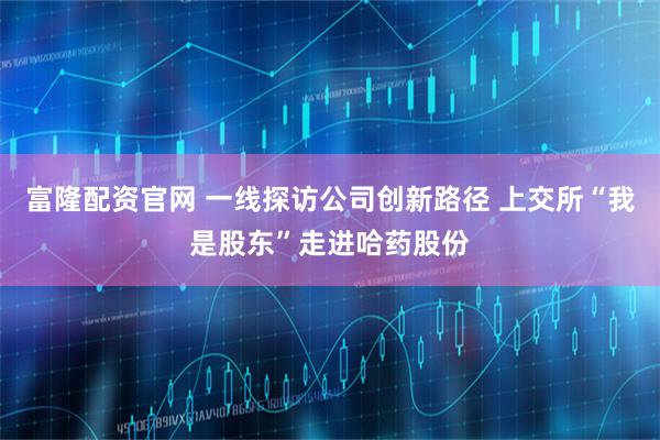 富隆配资官网 一线探访公司创新路径 上交所“我是股东”走进哈药股份