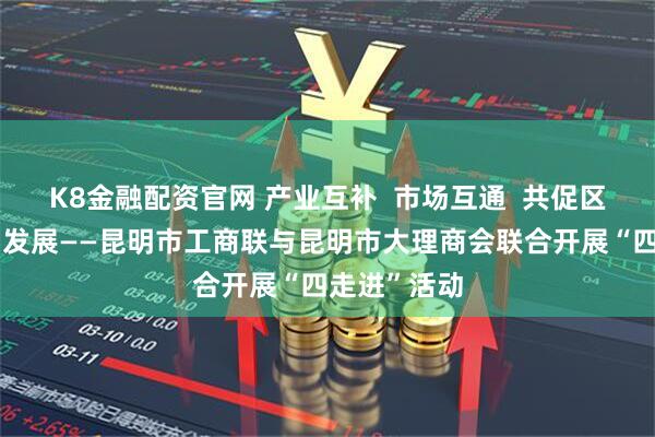 K8金融配资官网 产业互补  市场互通  共促区域经济协同发展——昆明市工商联与昆明市大理商会联合开展“四走进”活动