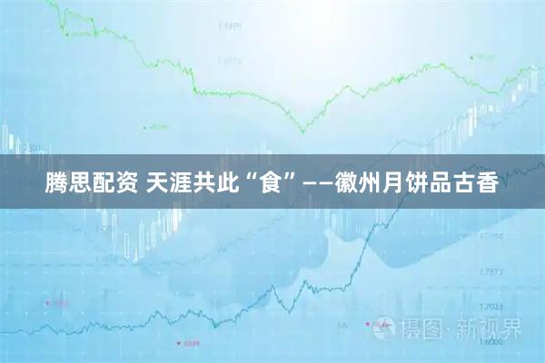 腾思配资 天涯共此“食”——徽州月饼品古香