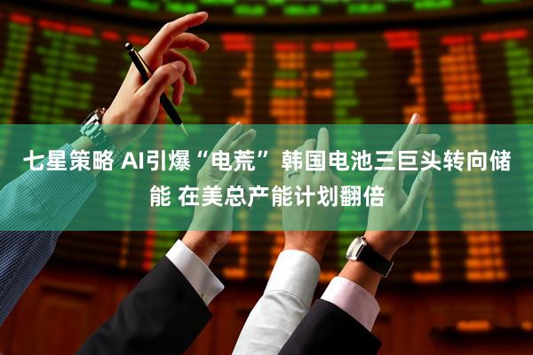 七星策略 AI引爆“电荒” 韩国电池三巨头转向储能 在美总产能计划翻倍