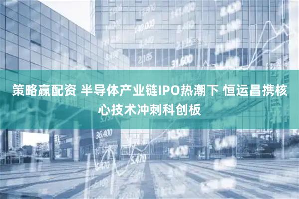 策略赢配资 半导体产业链IPO热潮下 恒运昌携核心技术冲刺科创板