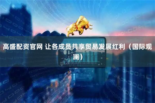 高盛配资官网 让各成员共享贸易发展红利（国际观澜）