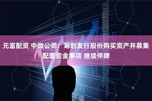 元富配资 中微公司：筹划发行股份购买资产并募集配套资金事项 继续停牌