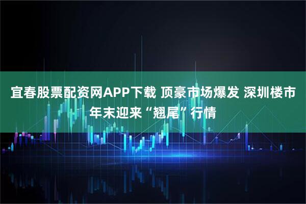 宜春股票配资网APP下载 顶豪市场爆发 深圳楼市年末迎来“翘尾”行情