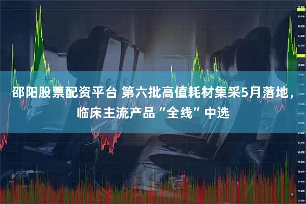 邵阳股票配资平台 第六批高值耗材集采5月落地，临床主流产品“全线”中选