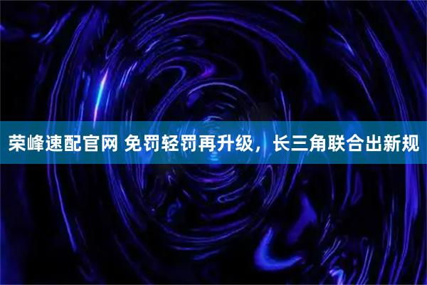 荣峰速配官网 免罚轻罚再升级，长三角联合出新规