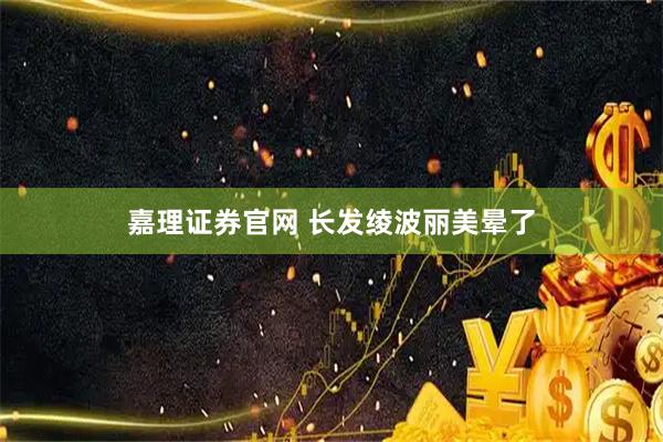 嘉理证券官网 长发绫波丽美晕了