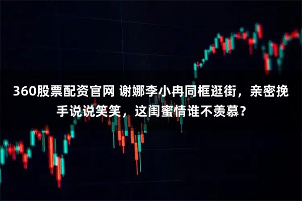 360股票配资官网 谢娜李小冉同框逛街，亲密挽手说说笑笑，这闺蜜情谁不羡慕？